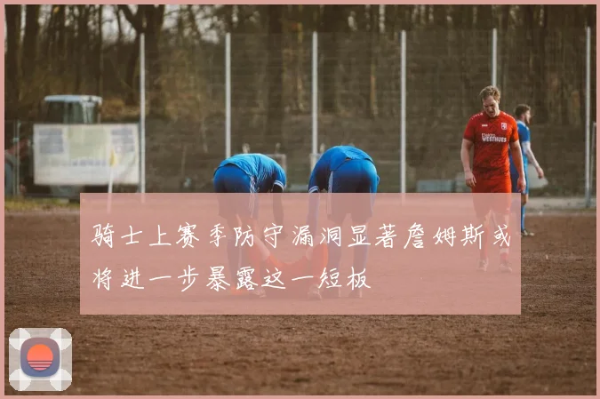 骑士上赛季防守漏洞显著詹姆斯或将进一步暴露这一短板