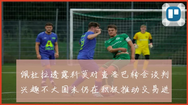 佩杜拉透露科莫对查洛巴转会谈判兴趣不大国米仍在积极推动交易进程