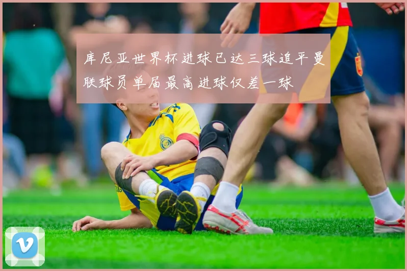 库尼亚世界杯进球已达三球追平曼联球员单届最高进球仅差一球