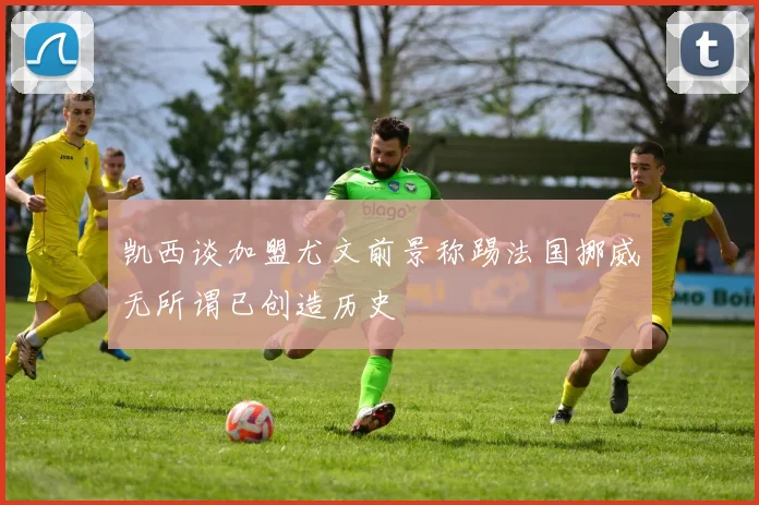 凯西谈加盟尤文前景称踢法国挪威无所谓已创造历史