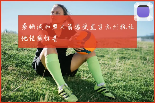 桑顿谈加盟火箭感受直言无州税让他倍感惊喜