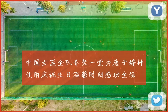 中国女篮全队齐聚一堂为唐子婷钟佳丽庆祝生日温馨时刻感动全场