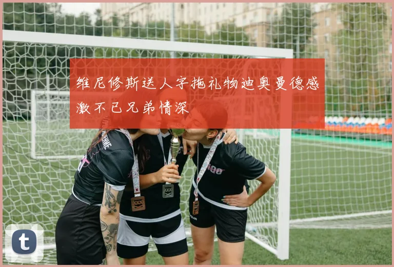 维尼修斯送人字拖礼物迪奥曼德感激不已兄弟情深
