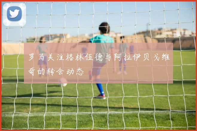 罗马关注格林伍德与阿拉伊贝戈维奇的转会动态