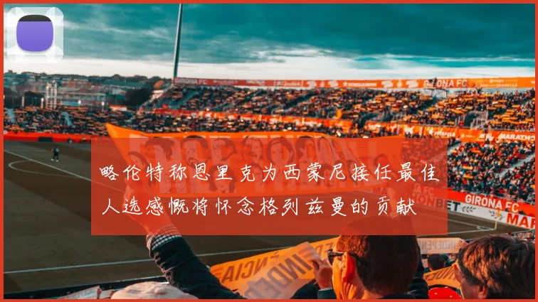 略伦特称恩里克为西蒙尼接任最佳人选感慨将怀念格列兹曼的贡献