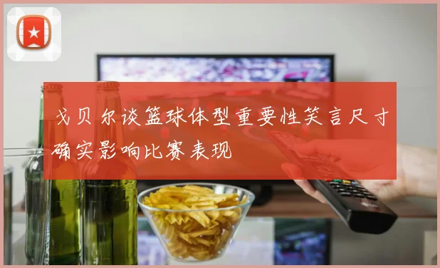 戈贝尔谈篮球体型重要性笑言尺寸确实影响比赛表现