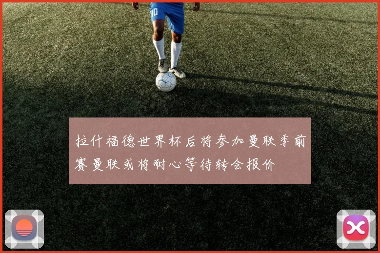 拉什福德世界杯后将参加曼联季前赛曼联或将耐心等待转会报价