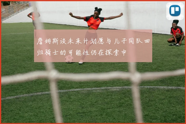 詹姆斯谈未来计划愿与儿子同队回归骑士的可能性仍在探索中