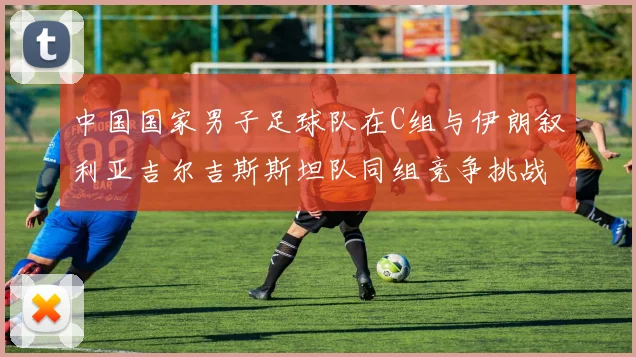 中国国家男子足球队在C组与伊朗叙利亚吉尔吉斯斯坦队同组竞争挑战赛程