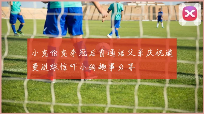 小克伦克夺冠后首通话父亲庆祝道曼进球惊吓小狗趣事分享