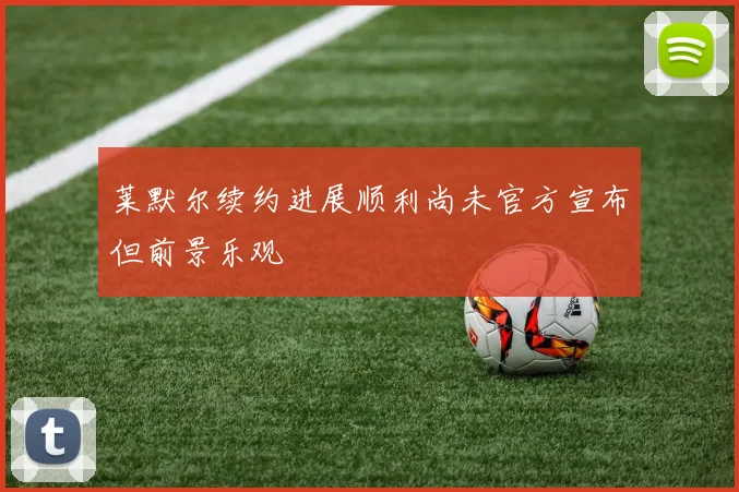 莱默尔续约进展顺利尚未官方宣布但前景乐观