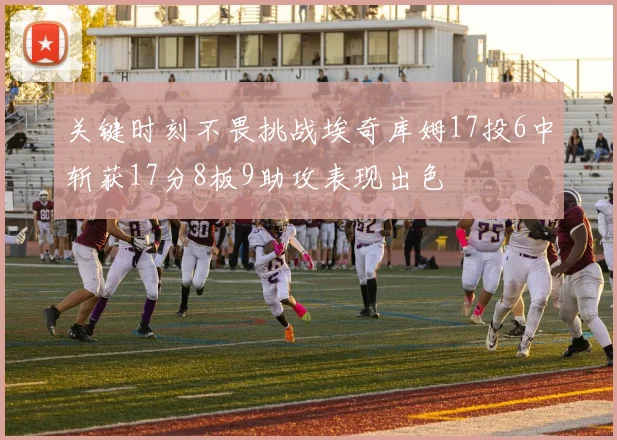 关键时刻不畏挑战埃奇库姆17投6中斩获17分8板9助攻表现出色