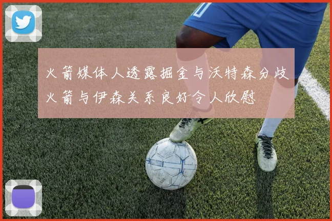 火箭媒体人透露掘金与沃特森分歧火箭与伊森关系良好令人欣慰