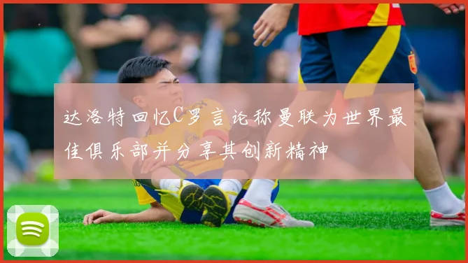 达洛特回忆C罗言论称曼联为世界最佳俱乐部并分享其创新精神