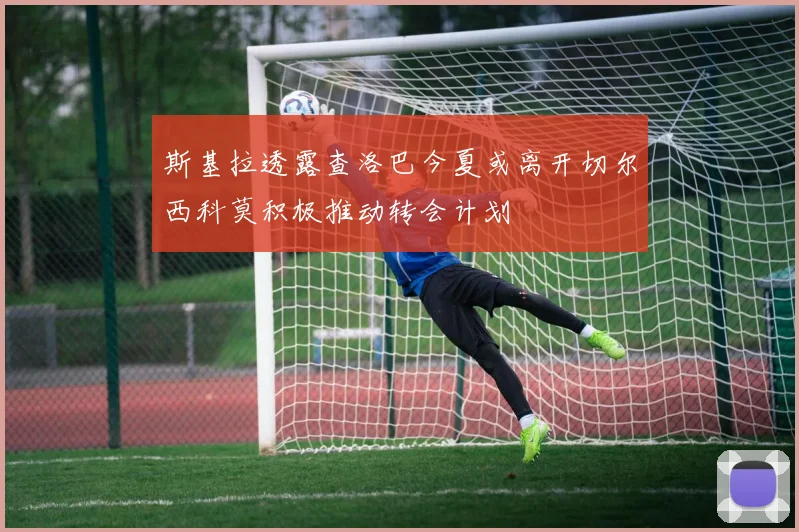 斯基拉透露查洛巴今夏或离开切尔西科莫积极推动转会计划