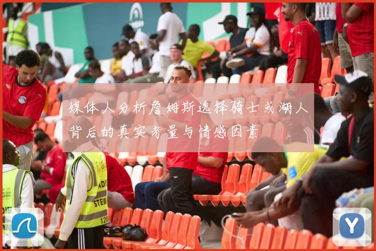 媒体人分析詹姆斯选择骑士或湖人背后的真实考量与情感因素