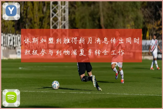 休斯加盟利雅得新月消息传出同时积极参与利物浦夏季转会工作