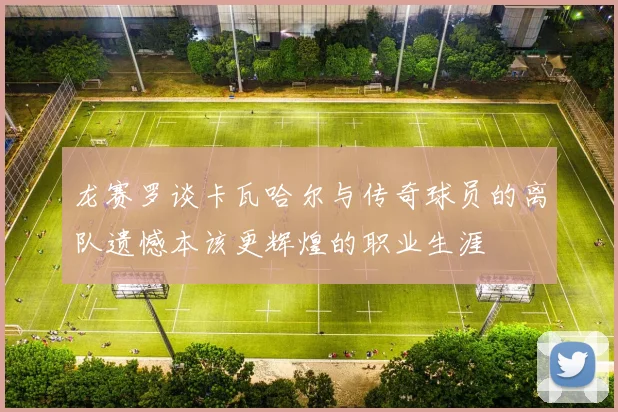 龙赛罗谈卡瓦哈尔与传奇球员的离队遗憾本该更辉煌的职业生涯